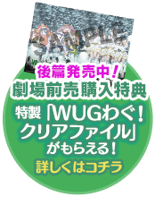 劇場前売購入特典 特製「WUGわぐ！クリアファイル」後篇がもらえる！ 詳しくはコチラ